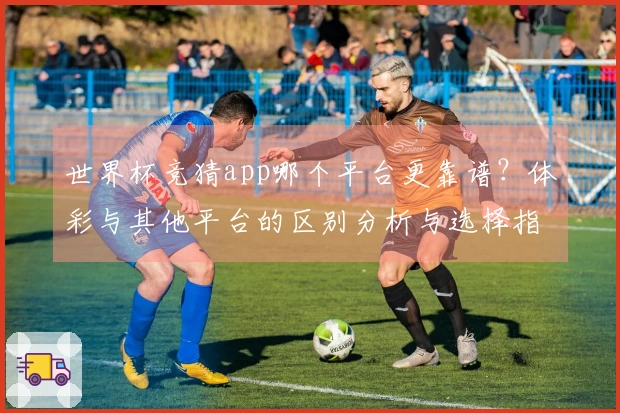 世界杯竞猜app哪个平台更靠谱？体彩与其他平台的区别分析与选择指南