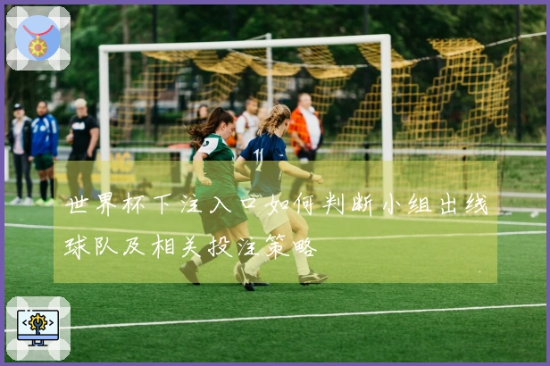 世界杯下注入口如何判断小组出线球队及相关投注策略