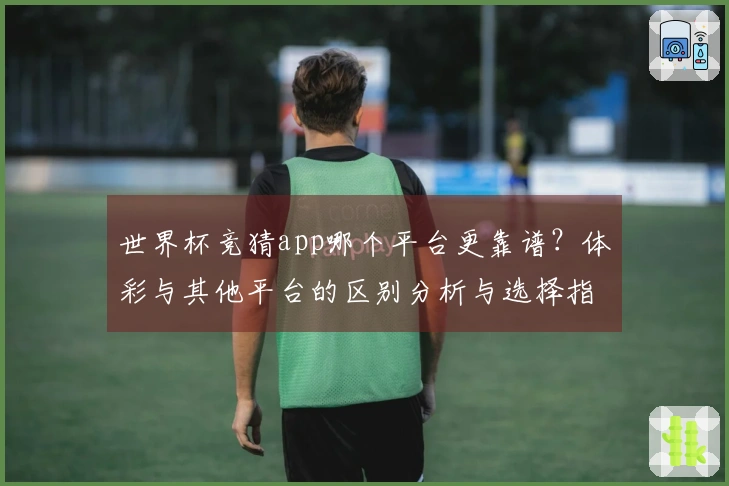 世界杯竞猜app哪个平台更靠谱？体彩与其他平台的区别分析与选择指南