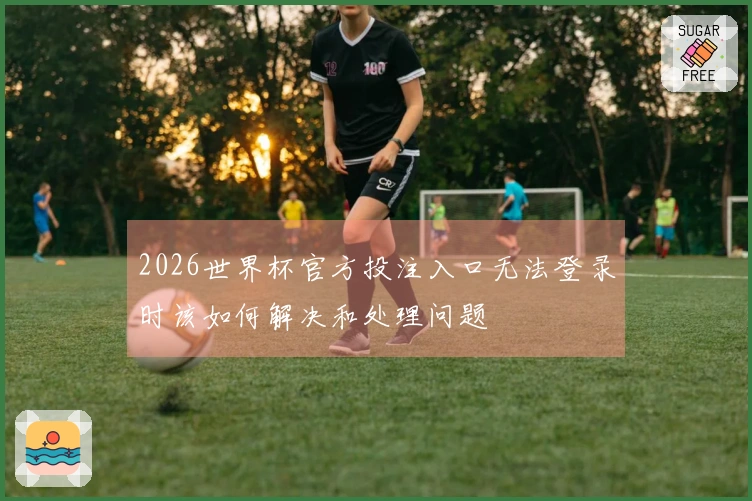 2026世界杯官方投注入口无法登录时该如何解决和处理问题
